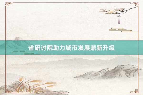 省研讨院助力城市发展鼎新升级