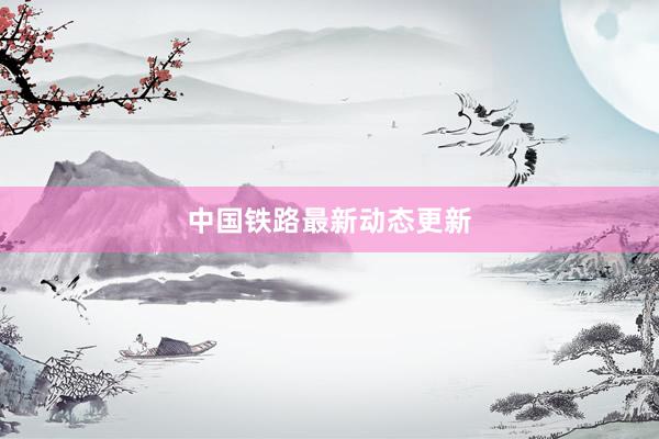 中国铁路最新动态更新