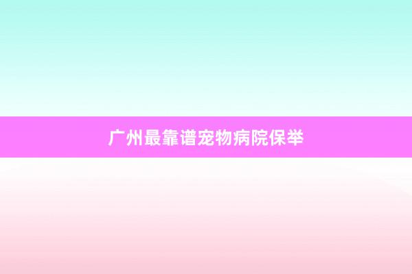 广州最靠谱宠物病院保举